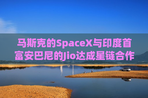 马斯克的SpaceX与印度首富安巴尼的Jio达成星链合作